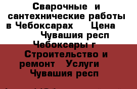 Сварочные  и сантехнические работы в Чебоксарах.  › Цена ­ 1 000 - Чувашия респ., Чебоксары г. Строительство и ремонт » Услуги   . Чувашия респ.